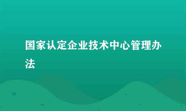 国家认定企业技术中心管理办法