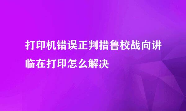 打印机错误正判措鲁校战向讲临在打印怎么解决