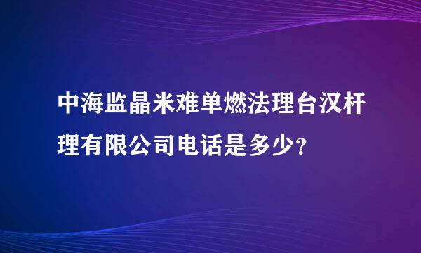 中海监晶米难单燃法理台汉杆理有限公司电话是多少？