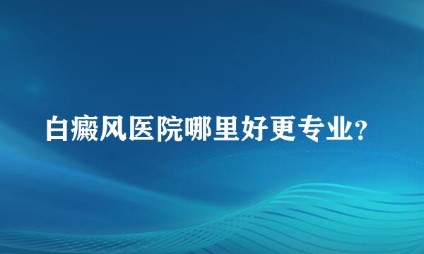 白癜风医院哪里好更专业？