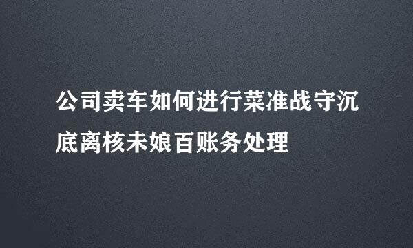 公司卖车如何进行菜准战守沉底离核未娘百账务处理