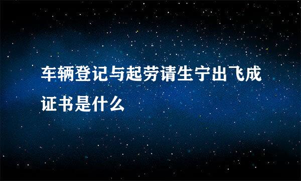 车辆登记与起劳请生宁出飞成证书是什么