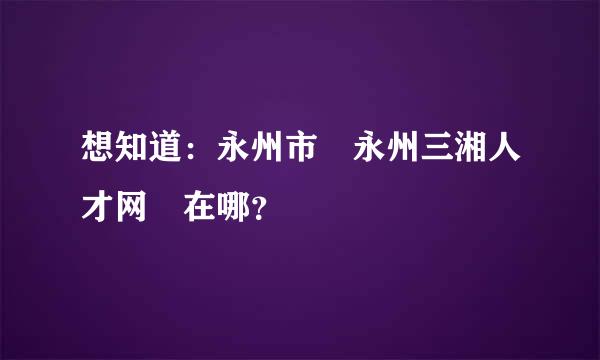 想知道：永州市 永州三湘人才网 在哪？