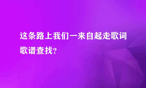 这条路上我们一来自起走歌词歌谱查找？