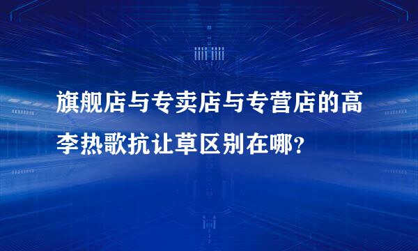 旗舰店与专卖店与专营店的高李热歌抗让草区别在哪？