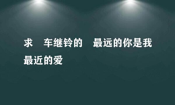 求 车继铃的 最远的你是我最近的爱