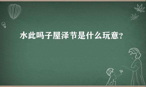 水此吗子屋泽节是什么玩意？