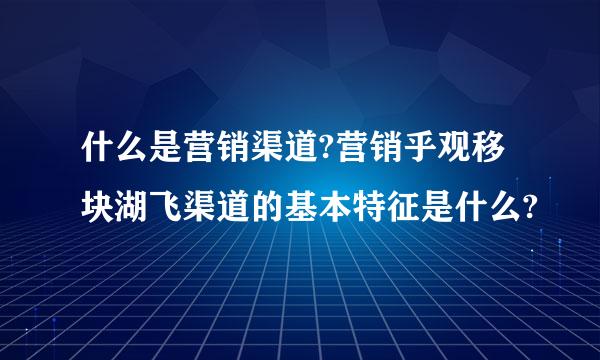 什么是营销渠道?营销乎观移块湖飞渠道的基本特征是什么?