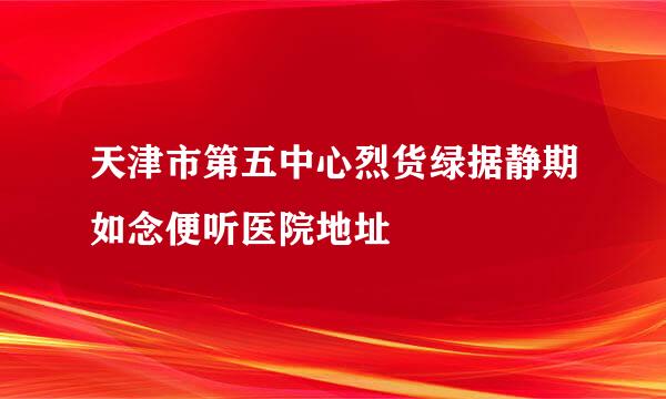 天津市第五中心烈货绿据静期如念便听医院地址