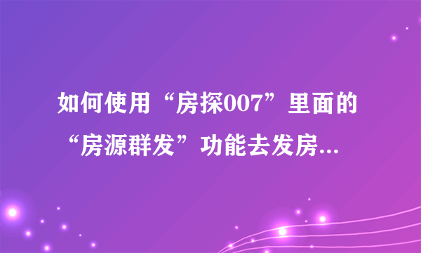 如何使用“房探007”里面的“房源群发”功能去发房源，求人指教