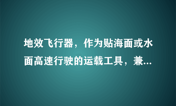 地效飞行器，作为贴海面或水面高速行驶的运载工具，兼具舰船及飞机的特点，在近海军事行动中，有广泛的用途。地效飞行器利用地面效应提供支撑力来飞行。地效飞行器装有固定机翼，能贴近地面（或水面）飞行。机翼下表面离地面很近，形成气流的堵塞，使机翼升力增加，称为地面效应。由于地效这种特殊的现象，当飞机飞的特别贴近地面（或水面）时，它的升力会突然变得比正常情况下要大很多。地效飞行器在飞行过程中受到的阻力较小，因此其速度也快得多。