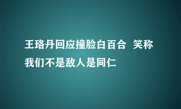 王珞丹回应撞脸白百合  笑称我们不是敌人是同仁