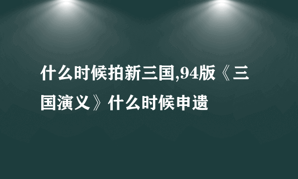 什么时候拍新三国,94版《三国演义》什么时候申遗