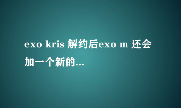 exo kris 解约后exo m 还会加一个新的成员吗?或者exo不会分k和m就以exo活动吗?