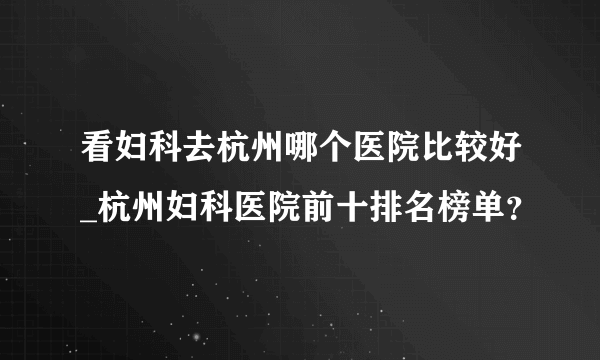 看妇科去杭州哪个医院比较好_杭州妇科医院前十排名榜单？