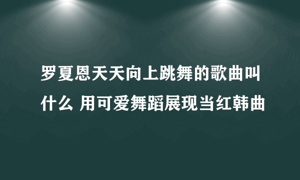 罗夏恩天天向上跳舞的歌曲叫什么 用可爱舞蹈展现当红韩曲