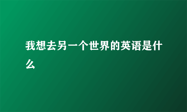 我想去另一个世界的英语是什么