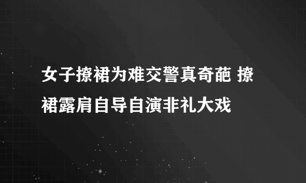 女子撩裙为难交警真奇葩 撩裙露肩自导自演非礼大戏