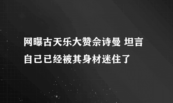 网曝古天乐大赞佘诗曼 坦言自己已经被其身材迷住了