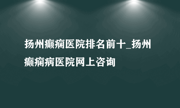 扬州癫痫医院排名前十_扬州癫痫病医院网上咨询