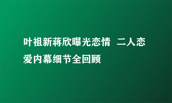 叶祖新蒋欣曝光恋情  二人恋爱内幕细节全回顾