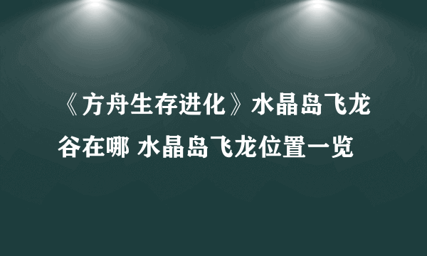 《方舟生存进化》水晶岛飞龙谷在哪 水晶岛飞龙位置一览