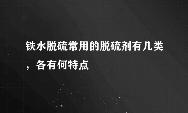 铁水脱硫常用的脱硫剂有几类，各有何特点