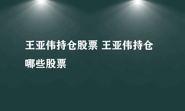 王亚伟持仓股票 王亚伟持仓哪些股票