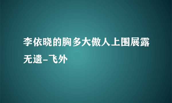 李依晓的胸多大傲人上围展露无遗-飞外