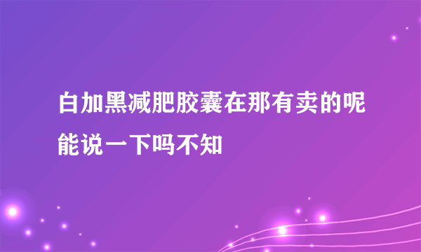 白加黑减肥胶囊在那有卖的呢能说一下吗不知