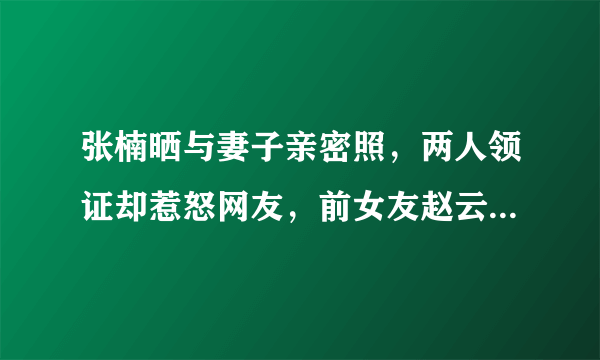 张楠晒与妻子亲密照，两人领证却惹怒网友，前女友赵云蕾同撒狗粮