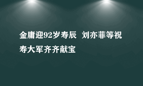 金庸迎92岁寿辰  刘亦菲等祝寿大军齐齐献宝