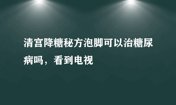 清宫降糖秘方泡脚可以治糖尿病吗，看到电视