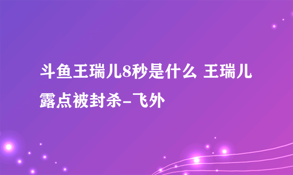 斗鱼王瑞儿8秒是什么 王瑞儿露点被封杀-飞外