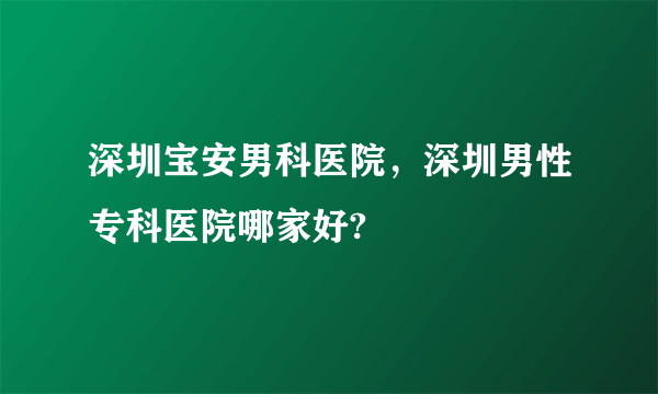 深圳宝安男科医院，深圳男性专科医院哪家好?