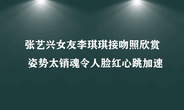 张艺兴女友李琪琪接吻照欣赏 姿势太销魂令人脸红心跳加速