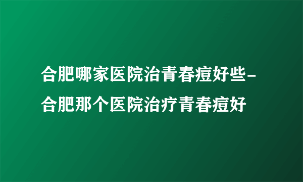 合肥哪家医院治青春痘好些-合肥那个医院治疗青春痘好