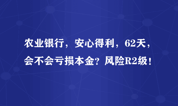 农业银行，安心得利，62天，会不会亏损本金？风险R2级！