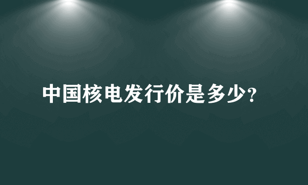 中国核电发行价是多少？