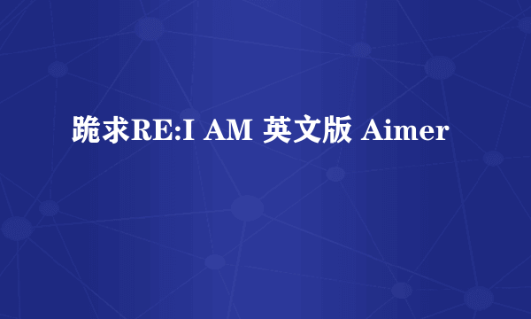 跪求RE:I AM 英文版 Aimer