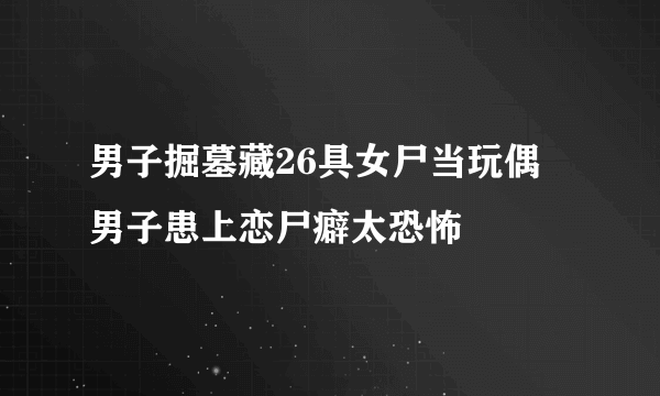 男子掘墓藏26具女尸当玩偶 男子患上恋尸癖太恐怖