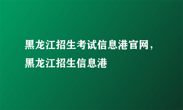 黑龙江招生考试信息港官网，黑龙江招生信息港