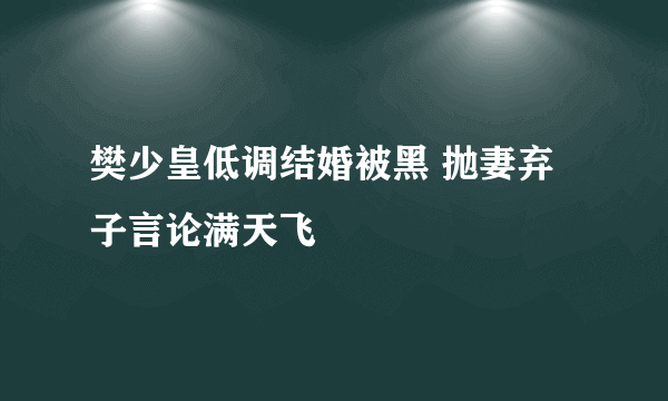 樊少皇低调结婚被黑 抛妻弃子言论满天飞