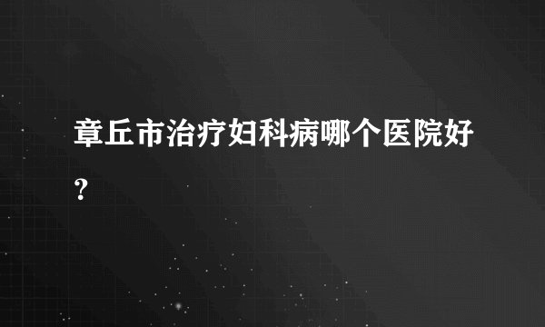 章丘市治疗妇科病哪个医院好？