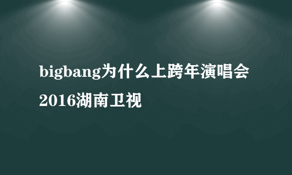 bigbang为什么上跨年演唱会2016湖南卫视