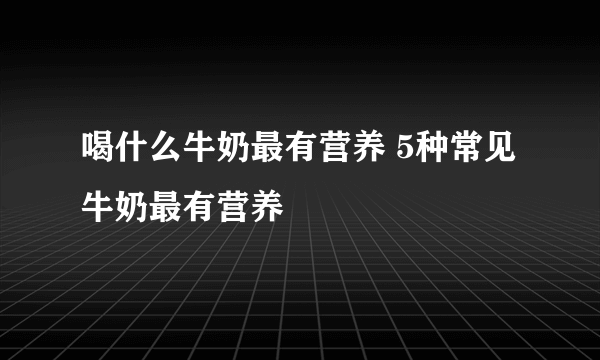 喝什么牛奶最有营养 5种常见牛奶最有营养