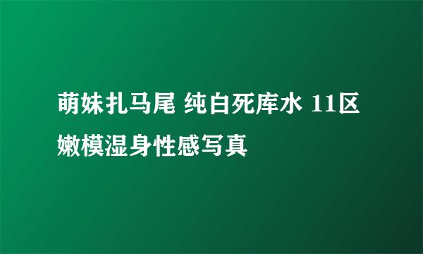 萌妹扎马尾 纯白死库水 11区嫩模湿身性感写真