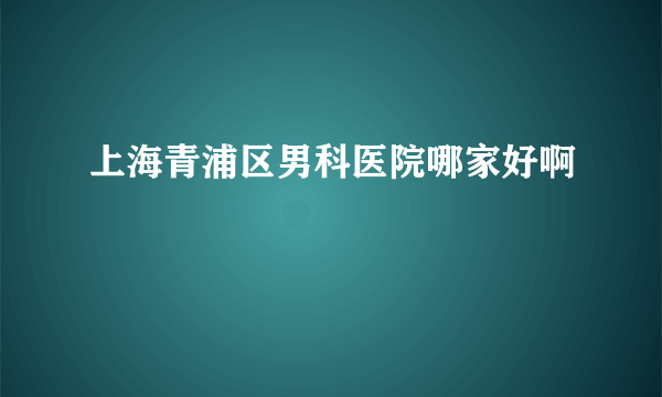 上海青浦区男科医院哪家好啊