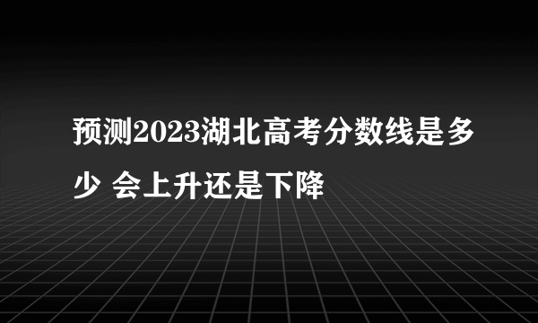 预测2023湖北高考分数线是多少 会上升还是下降