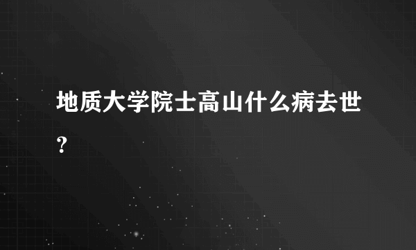 地质大学院士高山什么病去世？